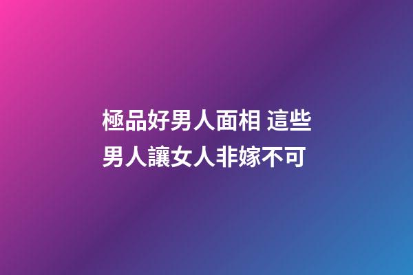 極品好男人面相 這些男人讓女人非嫁不可